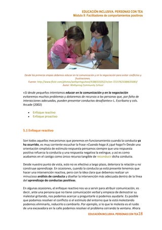 EDUCACIÓN INCLUSIVA. PERSONAS CON TEA
Módulo 9: Facilitadores de comportamientos positivos
EDUCACIÓN INCLUSIVA. PERSONAS CON TEA18
Desde las primeras etapas debemos educar en la comunicación y en la negociación para evitar conflictos y
frustraciones.
Fuente: http://www.flickr.com/photos/wellspringschool/4388335052/in/set-72157623384635083/
Autor: Wellspring Community School
«Si desde pequeños intentamos educar en la comunicación y en la negociación
evitaremos muchos problemas y dotaremos de recursos a las personas que, por falta de
interacciones adecuadas, pueden presentar conductas desafiantes» L. Escribano y cols.
Arcade (2002)
• Enfoque reactivo
• Enfoque proactivo
5.1 Enfoque reactivo
Son todos aquellos mecanismos que ponemos en funcionamiento cuando la conducta ya
ha ocurrido, es muy corriente escuchar la frase «Cuando haga X ¿qué hago?» Desde una
orientación simplista de estimulo-respuesta pensamos siempre que una respuesta
positiva refuerza la conducta y una respuesta negativa la extingue, y así es como
acabamos en el castigo como único recurso tangible de reconducir dicha conducta.
Desde nuestro punto de vista, esto no es efectivo a largo plazo, deteriora la relación y no
construye aprendizaje. En ocasiones, cuando la conducta ya está presente tenemos que
hacer una intervención reactiva, pero con la idea clara que debemos realizar un
minucioso análisis de conducta y diseñar la intervención más adecuada dentro de la línea
del aprendizaje de conductas positivas.
En algunas ocasiones, el enfoque reactivo nos va a servir para atribuir comunicación, es
decir, ante una persona que no tiene comunicación verbal y empieza de demostrar su
malestar gritando, nos podemos acercar y preguntarle si podemos ayudarle. Es posible
que podamos resolver el conflicto si el estímulo del entorno que le está molestando
podemos eliminarlo, reducirlo o cambiarlo. Por ejemplo, si lo que le molesta es el ruido
de una excavadora en la calle podemos resolver el problema cerrando la ventana. Ahora
 