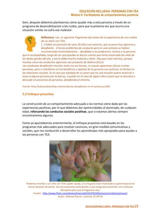 EDUCACIÓN INCLUSIVA. PERSONAS CON TEA
Módulo 9: Facilitadores de comportamientos positivos
EDUCACIÓN INCLUSIVA. PERSONAS CON TEA19
bien, después debemos plantearnos cómo ayudar más a esta persona a través de un
programa de desensibilización a los ruidos, para que la próxima vez que ocurra una
situación similar no sufra ese malestar.
Reflexiona: Lee el siguiente fragmento del relato de la experiencia de una madre
de un chico con TEA:
(…) había un jovencito de unos 20 años con autismo, que se puso muy agresivo y
desafiante… él tenía problemas de conducta pero en una semana se habían
incrementado tremendamente... desafiaba a los profesores, incluso a la persona
que lo acompañaba; luego de ver qué pasaba se dieron cuenta que tenía encarnada las uñas de
los dedos gordos del pie, y eso le daba mucha molestia y dolor. Hay que estar atentos, porque
muchas veces las conductas agresivas son producto de dolores físicos.
Las conductas desafiantes muchas veces no son lesivas, ni causan agresiones físicas a otras
personas, pero si interfieren en los beneficios o aportes de la persona con autismo; lo limitan en
las relaciones sociales. Es el caso por ejemplo de un joven que en una reunión quiere acariciar o
tocar a alguna persona por la fuerza, o puede ser el caso de algún niño o joven que se desvista o
desnude en presencia de personas, desafiando al entorno.
Fuente: http://educandoamihijo.com/conductas-desafiantes-en-el-autismo-p1503
5.2 Enfoque proactivo
La construcción de un comportamiento adecuado a las normas viene dada por las
experiencias positivas, por lo que debemos dar oportunidades al alumnado, de cualquier
edad, reforzando las conductas sociales positivas, que si estamos alertas siempre
encontraremos algunas.
Como ya apuntábamos anteriormente, el enfoque proactivo está basado en los
programas más adecuados para resolver carencias, en gran medida comunicativas y
sociales, que nos conducirán a desarrollar los aprendizajes más apropiados para ayudar a
las personas con TEA.
Podemos enseñar a un niño con TEA a pedir ayuda, si no le gusta estar manchado y quiere lavarse las
manos después de pintar. Así nos estaremos anticipando a que tenga que presentar una conducta
disruptiva para que le hagamos caso.
Fuente: http://www.flickr.com/photos/linecon0/2353701056/sizes/o/in/photostream/
Autor: Andrew Storms. Licencia: CC BY SA
 