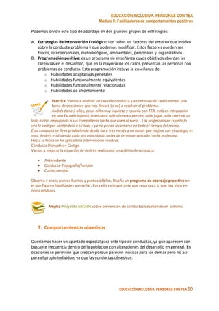 EDUCACIÓN INCLUSIVA. PERSONAS CON TEA
Módulo 9: Facilitadores de comportamientos positivos
EDUCACIÓN INCLUSIVA. PERSONAS CON TEA20
Podemos dividir este tipo de abordaje en dos grandes grupos de estrategias:
A. Estrategias de Intervención Ecológica: son todos los factores del entorno que inciden
sobre la conducta problema y que podemos modificar. Estos factores pueden ser
físicos, interpersonales, metodológicos, ambientales, personales y organizativos
B. Programación positiva: es un programa de enseñanza cuyos objetivos abordan las
carencias en el desarrollo, que en la mayoría de los casos, presentan las personas con
problemas de conducta. Esta programación incluye la enseñanza de:
o Habilidades adaptativas generales
o Habilidades funcionalmente equivalentes
o Habilidades funcionalmente relacionadas
o Habilidades de afrontamiento
Practica: Vamos a analizar un caso de conducta y a continuación realizaremos una
toma de decisiones que nos llevará (o no) a resolver el problema.
Andrés tiene 3 años, es un niño muy inquieto y risueño con TEA, está en integración
en una Escuela Infantil, le encanta salir al recreo pero no sabe jugar, solo corre de un
lado a otro empujando a sus compañeros hasta que caen al suelo… Las profesoras en cuanto lo
ven le castigan sentándolo a su lado y ya no puede levantarse en todo el tiempo del recreo.
Esta conducta se lleva produciendo desde hace tres meses y no notan que mejore con el castigo, es
más, Andrés está siendo cada vez más rápido antes de terminar sentado con la profesora.
Hasta la fecha se ha aplicado la intervención reactiva:
Conducta Disruptiva= Castigo
Vamos a mejorar la situación de Andrés realizando un análisis de conducta
• Antecedente
• Conducta-Topografía/función
• Consecuencias
Observa y anota puntos fuertes y puntos débiles. Diseña un programa de abordaje proactivo en
el que figuren habilidades a enseñar. Para ello es importante que recurras a lo que has visto en
otros módulos.
Amplía: Proyecto ARCADE sobre prevención de conductas desafiantes en autismo.
7. Comportamientos obsesivos
Queríamos hacer un apartado especial para este tipo de conductas, ya que aparecen con
bastante frecuencia dentro de la población con alteraciones del desarrollo en general. En
ocasiones se permiten que crezcan porque parecen inocuas para los demás pero no así
para el propio individuo, ya que las conductas obsesivas:
 