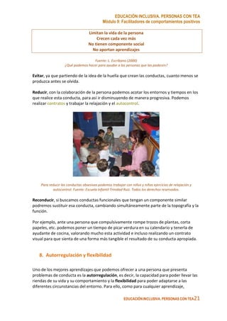 EDUCACIÓN INCLUSIVA. PERSONAS CON TEA
Módulo 9: Facilitadores de comportamientos positivos
EDUCACIÓN INCLUSIVA. PERSONAS CON TEA21
Limitan la vida de la persona
Crecen cada vez más
No tienen componente social
No aportan aprendizajes
Fuente: L. Escribano (2000)
¿Qué podemos hacer para ayudar a las personas que las padecen?
Evitar, ya que partiendo de la idea de la huella que crean las conductas, cuanto menos se
produzca antes se olvida.
Reducir, con la colaboración de la persona podemos acotar los entornos y tiempos en los
que realice esta conducta, para así ir disminuyendo de manera progresiva. Podemos
realizar contratos y trabajar la relajación y el autocontrol.
Para reducir las conductas obsesivas podemos trabajar con niños y niñas ejercicios de relajación y
autocontrol. Fuente: Escuela Infantil Trinidad Ruiz. Todos los derechos reservados.
Reconducir, si buscamos conductas funcionales que tengan un componente similar
podremos sustituir esa conducta, cambiando simultáneamente parte de la topografía y la
función.
Por ejemplo, ante una persona que compulsivamente rompe trozos de plantas, corta
papeles, etc. podemos poner un tiempo de picar verdura en su calendario y tenerla de
ayudante de cocina, valorando mucho esta actividad e incluso realizando un contrato
visual para que sienta de una forma más tangible el resultado de su conducta apropiada.
8. Autorregulación y flexibilidad
Uno de los mejores aprendizajes que podemos ofrecer a una persona que presenta
problemas de conducta es la autorregulación, es decir, la capacidad para poder llevar las
riendas de su vida y su comportamiento y la flexibilidad para poder adaptarse a las
diferentes circunstancias del entorno. Para ello, como para cualquier aprendizaje,
 