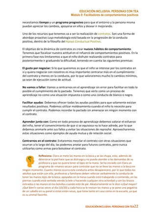 EDUCACIÓN INCLUSIVA. PERSONAS CON TEA
Módulo 9: Facilitadores de comportamientos positivos
EDUCACIÓN INCLUSIVA. PERSONAS CON TEA22
necesitamos tiempo y un programa progresivo para que el entorno y la persona misma
puedan apreciar los cambios, apoyarse en ellos y desear ir mejorando.
Uno de los recursos que tenemos va a ser la realización de contratos. Son una forma de
abordaje proactivo cuya metodología está basada en la progresión de la conducta
positiva, dentro de la filosofía del Apoyo Conductual Positivo.
El objetivo de la dinámica de contratos es crear nuevos hábitos de comportamiento.
Tenemos que focalizar nuestra actitud en el refuerzo de comportamientos positivos. En la
primera fase nos limitaremos a que el niño disfrute realizando contratos para
posteriormente ir graduando la dificultad, teniendo en cuenta las siguientes premisas:
El gusto por negociar: Si lo que queremos es que el niño se interese por los contratos en
sí y quiera negociar con nosotros es muy importante centrarse más en el cumplimiento
del contrato y menos en la conducta, por lo que valoraremos mucho lo cambios mínimos,
ya sean de ejecución como de actitud.
No vamos a fallar: Vamos a centrarnos en el aprendizaje sin error para facilitar en todo lo
posible el cumplimiento de lo pactado. Tenemos que verlo como un proceso de
aprendizaje no como una situación impuesta o como una conducta de blanco o negro.
Facilitar ayudas: Debemos ofrecer todas las ayudas posibles para que solamente existan
resultados positivos. Podemos utilizar moldeamiento cuando el niño lo necesite para
cumplir el contrato. Podemos recordar lo pactado sin amenazar en ningún momento con
el contrato.
Aprender junto con: Como en todo proceso de aprendizaje debemos valorar el esfuerzo
del niño, tener el convencimiento de que si se equivoca no lo hace adrede, por lo que
debemos animarle ante sus fallos y evitar las situaciones de reproche. Aprovecharemos
estas situaciones como ejemplos de ayuda mutua y de relación social.
Centrarnos en el contrato: Evitaremos mezclar el contrato con otras situaciones que
ocurran a lo largo del día, las podemos anotar para futuros contratos, pero nunca
utilizarlas como armas para boicotear el contrato.
Reflexiona: Clara se mete las manos en la boca y se las chupa, esto, además de
deteriorar la piel hace que se distraiga y no pueda atender a las demandas de su
profesora y que no quiera tener el lápiz en la mano. Se ha iniciado con Clara un
programa de «manos secas» para controlar que no se lleve las manos a la boca en
ningún momento. Cuanto menos ocurra esta conducta antes desaparecerá, por lo que todos los
adultos que están con ella, profesoras y familiares deben reforzar verbalmente la conducta de
tener las manos lejos de la boca; apoyadas en la mesa cuando está trabajando o comiendo, en las
piernas cuando está sentada viendo la tele o haciendo cualquier otra actividad y con los brazos
estirados o las manos en los bolsillos cuando está de pie. Aleatoriamente se le dice «¡Qué mayor!
¡Qué bien!» varias veces al día (10/20) y cada hora se le revisan las manos y se pone una pegatina
de un caballo en su panel si éstas están secas, que tiene tanto en casa como en la escuela, ya que
es su animal favorito.
 