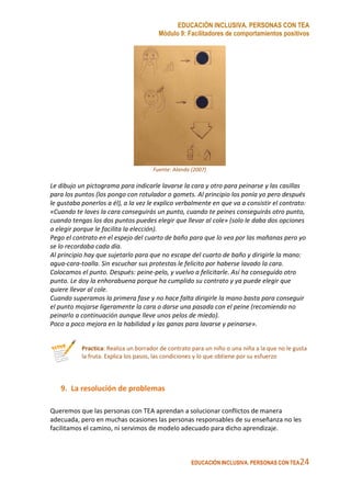 EDUCACIÓN INCLUSIVA. PERSONAS CON TEA
Módulo 9: Facilitadores de comportamientos positivos
EDUCACIÓN INCLUSIVA. PERSONAS CON TEA24
Fuente: Alanda (2007)
Le dibujo un pictograma para indicarle lavarse la cara y otro para peinarse y las casillas
para los puntos (los pongo con rotulador o gomets. Al principio los ponía yo pero después
le gustaba ponerlos a él), a la vez le explico verbalmente en que va a consistir el contrato:
«Cuando te laves la cara conseguirás un punto, cuando te peines conseguirás otro punto,
cuando tengas los dos puntos puedes elegir que llevar al cole» (solo le daba dos opciones
a elegir porque le facilita la elección).
Pego el contrato en el espejo del cuarto de baño para que lo vea por las mañanas pero yo
se lo recordaba cada día.
Al principio hay que sujetarlo para que no escape del cuarto de baño y dirigirle la mano:
agua-cara-toalla. Sin escuchar sus protestas le felicito por haberse lavado la cara.
Colocamos el punto. Después: peine-pelo, y vuelvo a felicitarle. Así ha conseguido otro
punto. Le doy la enhorabuena porque ha cumplido su contrato y ya puede elegir que
quiere llevar al cole.
Cuando superamos la primera fase y no hace falta dirigirle la mano basta para conseguir
el punto mojarse ligeramente la cara o darse una pasada con el peine (recomiendo no
peinarlo a continuación aunque lleve unos pelos de miedo).
Poco a poco mejora en la habilidad y las ganas para lavarse y peinarse».
Practica: Realiza un borrador de contrato para un niño o una niña a la que no le gusta
la fruta. Explica los pasos, las condiciones y lo que obtiene por su esfuerzo
9. La resolución de problemas
Queremos que las personas con TEA aprendan a solucionar conflictos de manera
adecuada, pero en muchas ocasiones las personas responsables de su enseñanza no les
facilitamos el camino, ni servimos de modelo adecuado para dicho aprendizaje.
 