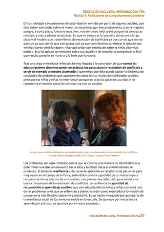 EDUCACIÓN INCLUSIVA. PERSONAS CON TEA
Módulo 9: Facilitadores de comportamientos positivos
EDUCACIÓN INCLUSIVA. PERSONAS CON TEA25
Gritos, castigos e imposiciones de autoridad sin sentido por parte de algunos adultos, que
sólo tienen ese poder sobre el menor, en ocasiones por desconocimiento, y en la mayoría
porque, a corto plazo, funciona muy bien; nos sentimos reforzados porque las conductas
remiten, y más a edades tempranas. Lo que no vemos es lo que esto construye a largo
plazo y el modelo que transmitimos de resolución de conflictos ya que con ya que con ya
que con ya que con ya que con ya que con ya que contribuimos a reforzar la idea de que
«el más fuerte tiene la razón», «hay que gritar por encima del otro» o «más alto=más
poder». Esto lo aplican los menores sobre sus iguales y les reconforta comprobar lo fácil
que resulta ponerlo en marcha y lo bien que funciona.
Tras una larga y meditada reflexión, hemos llegado a la conclusión de que somos los
adultos quienes debemos poner en práctica los pasos para la resolución de conflictos y
servir de ejemplo a nuestro alumnado si queremos que éste pueda captar la dinámica de
resolución de problemas que aparecen en todos los currículos de habilidades sociales,
pero que los niños y niñas no interiorizan porque se practica poco en sus vidas y no
representa el modelo social de convivencia con los adultos.
Las personas adultas debemos ser modelos para nuestro alumnado en la resolución de conflictos.
Fuente: Banco imágenes del INTEF. Autor: Luana Fisher Ferreira
Los problemas son algo cotidiano con lo que se convive y la manera de afrontarlos va a
determinar nuestro pensamiento hacia ellos y también hacia el entorno donde se
producen. El término «resiliencia», de reciente aparición en relación a las personas pero
muy usado en el campo de la física, entendido como la capacidad de un material para
recuperarse de los efectos de una presión, nos parece muy adecuado para avalar una
buena transmisión de la resolución de conflictos. La resiliencia o capacidad de
recuperación y aprendizaje positivo que van adquiriendo los niños y niñas con cada uno
de los problemas a los que se enfrentan a diario, va a dar como resultado la formación de
una persona más flexible, tolerante y resolutiva. Es un hecho innegable que gran parte de
la enseñanza social de los menores reside en la escuela. Se aprende por imitación, se
aprende por práctica, se aprende por ensayos sucesivos...
 