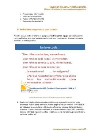 EDUCACIÓN INCLUSIVA. PERSONAS CON TEA
Módulo 9: Facilitadores de comportamientos positivos
EDUCACIÓN INCLUSIVA. PERSONAS CON TEA31
o Programa de intervención
o Implicación del entorno
o Puesta en funcionamiento
o Evaluación de resultados
13.Actividades y sugerencias para trabajar
Nuestra idea, a partir de ahora, es que podamos trabajar en equipo para conseguir la
mejor calidad de vida para las personas con autismo, conservando siempre en nuestra
memoria el texto siguiente.
Fuente: Tom Hermer. Traducción de Asunción González del Yerro
1. Realiza un listado sobre conductas positivas que quieras incrementar en tu
alumnado. Haz un panel en el que puedes pegar o dibujar estrellas cada vez que
percibas que la conducta se está dando, reforzando así cada día las conductas
positivas. Cuando el cuadro esté lleno se puede hacer una fiesta para celebrarlo
con una actividad especial decidida en común, como disfrazarse, pintarse la cara,
jugar con globos, etc.
 