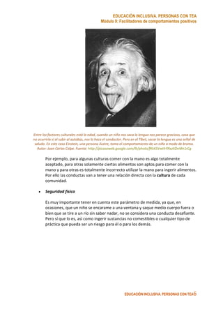EDUCACIÓN INCLUSIVA. PERSONAS CON TEA
Módulo 9: Facilitadores de comportamientos positivos
EDUCACIÓN INCLUSIVA. PERSONAS CON TEA6
Entre los factores culturales está la edad, cuando un niño nos saca la lengua nos parece gracioso, cosa que
no ocurriría si al subir al autobús, nos lo hace el conductor. Pero en el Tíbet, sacar la lengua es una señal de
saludo. En este caso Einstein, una persona ilustre, toma el comportamiento de un niño a modo de broma.
Autor: Juan Carlos Calpe. Fuente: http://picasaweb.google.com/lh/photo/fKkKSVwthYNxzXDnMn1rCg
Por ejemplo, para algunas culturas comer con la mano es algo totalmente
aceptado, para otras solamente ciertos alimentos son aptos para comer con la
mano y para otras es totalmente incorrecto utilizar la mano para ingerir alimentos.
Por ello las conductas van a tener una relación directa con la cultura de cada
comunidad.
• Seguridad física
Es muy importante tener en cuenta este parámetro de medida, ya que, en
ocasiones, que un niño se encarame a una ventana y saque medio cuerpo fuera o
bien que se tire a un río sin saber nadar, no se considera una conducta desafiante.
Pero sí que lo es, así como ingerir sustancias no comestibles o cualquier tipo de
práctica que pueda ser un riesgo para él o para los demás.
 