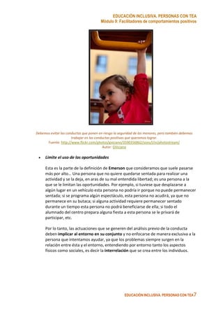 EDUCACIÓN INCLUSIVA. PERSONAS CON TEA
Módulo 9: Facilitadores de comportamientos positivos
EDUCACIÓN INCLUSIVA. PERSONAS CON TEA7
Debemos evitar las conductas que ponen en riesgo la seguridad de los menores, pero también debemos
trabajar en las conductas positivas que queramos lograr.
Fuente: http://www.flickr.com/photos/gviciano/3590356862/sizes/l/in/photostream/
Autor: GViciano
• Limite el uso de las oportunidades
Esta es la parte de la definición de Emerson que consideramos que suele pasarse
más por alto… Una persona que no quiere quedarse sentada para realizar una
actividad y se la deja, en aras de su mal entendida libertad; es una persona a la
que se le limitan las oportunidades. Por ejemplo, si tuviese que desplazarse a
algún lugar en un vehículo esta persona no podría ir porque no puede permanecer
sentada; si se programa algún espectáculo, esta persona no acudirá, ya que no
permanece en su butaca; si alguna actividad requiere permanecer sentado
durante un tiempo esta persona no podrá beneficiarse de ella; si todo el
alumnado del centro prepara alguna fiesta a esta persona se le privará de
participar, etc.
Por lo tanto, las actuaciones que se generen del análisis previo de la conducta
deben implicar al entorno en su conjunto y no enfocarse de manera exclusiva a la
persona que intentamos ayudar, ya que los problemas siempre surgen en la
relación entre ésta y el entorno, entendiendo por entorno tanto los aspectos
físicos como sociales, es decir la interrelación que se crea entre los individuos.
 