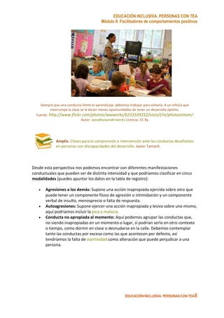 EDUCACIÓN INCLUSIVA. PERSONAS CON TEA
Módulo 9: Facilitadores de comportamientos positivos
EDUCACIÓN INCLUSIVA. PERSONAS CON TEA8
Siempre que una conducta limite el aprendizaje, debemos trabajar para evitarla. A un niño/a que
interrumpe la clase se le darán menos oportunidades de tener un desarrollo óptimo.
Fuente: http://www.flickr.com/photos/wwworks/6233339252/sizes/l/in/photostream/
Autor: woodleywonderworks Licencia: CC By
Amplía: Claves para la comprensión e intervención ante las conductas desafiantes
en personas con discapacidades del desarrollo. Javier Tamarit.
Desde esta perspectiva nos podemos encontrar con diferentes manifestaciones
conductuales que pueden ser de distinta intensidad y que podríamos clasificar en cinco
modalidades (puedes apuntar los datos en la tabla de registro):
• Agresiones a los demás: Supone una acción inapropiada ejercida sobre otro que
puede tener un componente físico de agresión o intimidación y un componente
verbal de insulto, menosprecio o falta de respuesta.
• Autoagresiones: Supone ejercer una acción inapropiada y lesiva sobre uno mismo,
aquí podríamos incluir la pica o malacia.
• Conducta no apropiada al momento: Aquí podemos agrupar las conductas que,
no siendo inapropiadas en un momento o lugar, sí podrían serlo en otro contexto
o tiempo, como dormir en clase o desnudarse en la calle. Debemos contemplar
tanto las conductas por exceso como las que acontecen por defecto, así
tendríamos la falta de asertividad como alteración que puede perjudicar a una
persona.
 