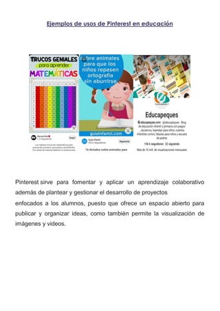 Ejemplos de usos de Pinterest en educación
Pinterest sirve para fomentar y aplicar un aprendizaje colaborativo
además de plantear y gestionar el desarrollo de proyectos
enfocados a los alumnos, puesto que ofrece un espacio abierto para
publicar y organizar ideas, como también permite la visualización de
imágenes y videos.
 
