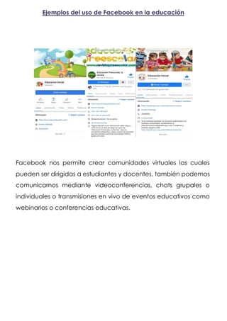 Ejemplos del uso de Facebook en la educación
Facebook nos permite crear comunidades virtuales las cuales
pueden ser dirigidas a estudiantes y docentes, también podemos
comunicarnos mediante videoconferencias, chats grupales o
individuales o transmisiones en vivo de eventos educativos como
webinarios o conferencias educativas.
 