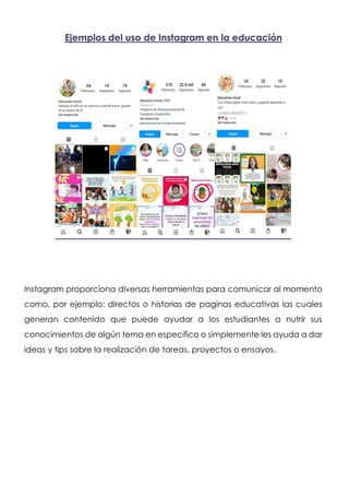 Ejemplos del uso de Instagram en la educación
Instagram proporciona diversas herramientas para comunicar al momento
como, por ejemplo: directos o historias de paginas educativas las cuales
generan contenido que puede ayudar a los estudiantes a nutrir sus
conocimientos de algún tema en específico o simplemente les ayuda a dar
ideas y tips sobre la realización de tareas, proyectos o ensayos.
 