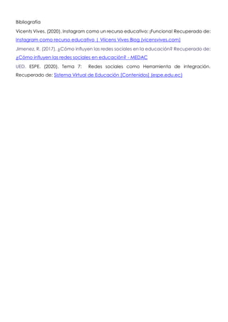 Bibliografía
Vicents Vives. (2020). Instagram como un recurso educativo: ¡Funciona! Recuperado de:
Instagram como recurso educativo | VIicens Vives Blog (vicensvives.com)
Jimenez, R. (2017). ¿Cómo influyen las redes sociales en la educación? Recuperado de:
¿Cómo influyen las redes sociales en educación? - MEDAC
UED. ESPE. (2020). Tema 7: Redes sociales como Herramienta de integración.
Recuperado de: Sistema Virtual de Educación [Contenidos] (espe.edu.ec)
 