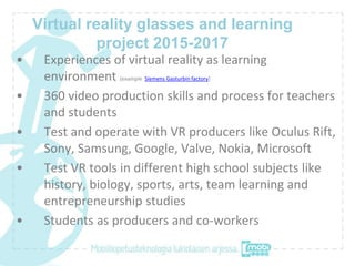 Virtual reality glasses and learning
project 2015-2017
• Experiences of virtual reality as learning
environment (example Siemens Gasturbin factory)
• 360 video production skills and process for teachers
and students
• Test and operate with VR producers like Oculus Rift,
Sony, Samsung, Google, Valve, Nokia, Microsoft
• Test VR tools in different high school subjects like
history, biology, sports, arts, team learning and
entrepreneurship studies
• Students as producers and co-workers
 