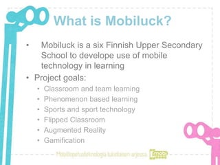 What is Mobiluck?
• Mobiluck is a six Finnish Upper Secondary
School to develope use of mobile
technology in learning
• Project goals:
• Classroom and team learning
• Phenomenon based learning
• Sports and sport technology
• Flipped Classroom
• Augmented Reality
• Gamification
 