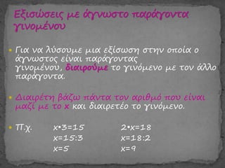  Για να λύσουμε μια εξίσωση στην οποία ο
άγνωστος είναι παράγοντας
γινομένου, διαιρούμε το γινόμενο με τον άλλο
παράγοντα.
 Διαιρέτη βάζω πάντα τον αριθμό που είναι
μαζί με το x και διαιρετέο το γινόμενο.
 Π.χ. x•3=15 2•x=18
x=15:3 x=18:2
x=5 x=9
 