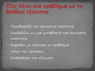 1. Προσδιορίζω την άγνωστη ποσότητα.
2. Συμβολίζω με μια μεταβλητή την άγνωστη
ποσότητα.
3. Εκφράζω με εξίσωση το πρόβλημα.
4. Λύνω την εξίσωση.
5. Επαληθεύω την εξίσωση
 