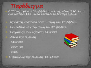  Ο Πάνος αγόρασε δύο βιβλία συνολικής αξίας 35€. Αν το
ένα κοστίζει 12€, πόσα κοστίζει το δεύτερο βιβλίο;
1. Άγνωστη ποσότητα είναι η τιμή του 2ου βιβλίου.
2. Συμβολίζω με x την τιμή του 2ου βιβλίου.
3. Σχηματίζω την εξίσωση: 12+x=35
4. Λύνω την εξίσωση
12+x=35
x=35-12
x=23
5. Επαληθεύω την εξίσωση: 12+23=35
 