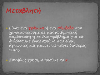  Είναι ένα γράμμα ή ένα σύμβολο που
χρησιμοποιούμε σε μια αριθμητική
παράσταση ή σε ένα πρόβλημα για να
δηλώσουμε έναν αριθμό που είναι
άγνωστος και μπορεί να πάρει διάφορες
τιμές.
 Συνήθως χρησιμοποιούμε το x.
 
