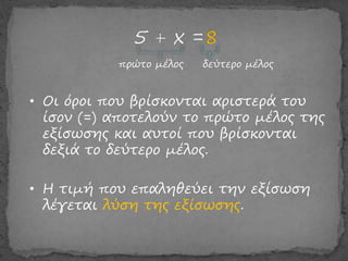 πρώτο μέλος δεύτερο μέλος
• Οι όροι που βρίσκονται αριστερά του
ίσον (=) αποτελούν το πρώτο μέλος της
εξίσωσης και αυτοί που βρίσκονται
δεξιά το δεύτερο μέλος.
• Η τιμή που επαληθεύει την εξίσωση
λέγεται λύση της εξίσωσης.
 