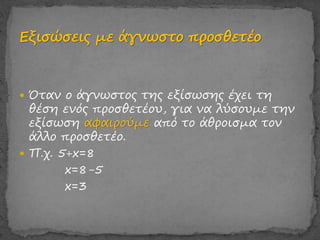  Όταν ο άγνωστος της εξίσωσης έχει τη
θέση ενός προσθετέου, για να λύσουμε την
εξίσωση αφαιρούμε από το άθροισμα τον
άλλο προσθετέο.
 Π.χ. 5+x=8
x=8-5
x=3
 