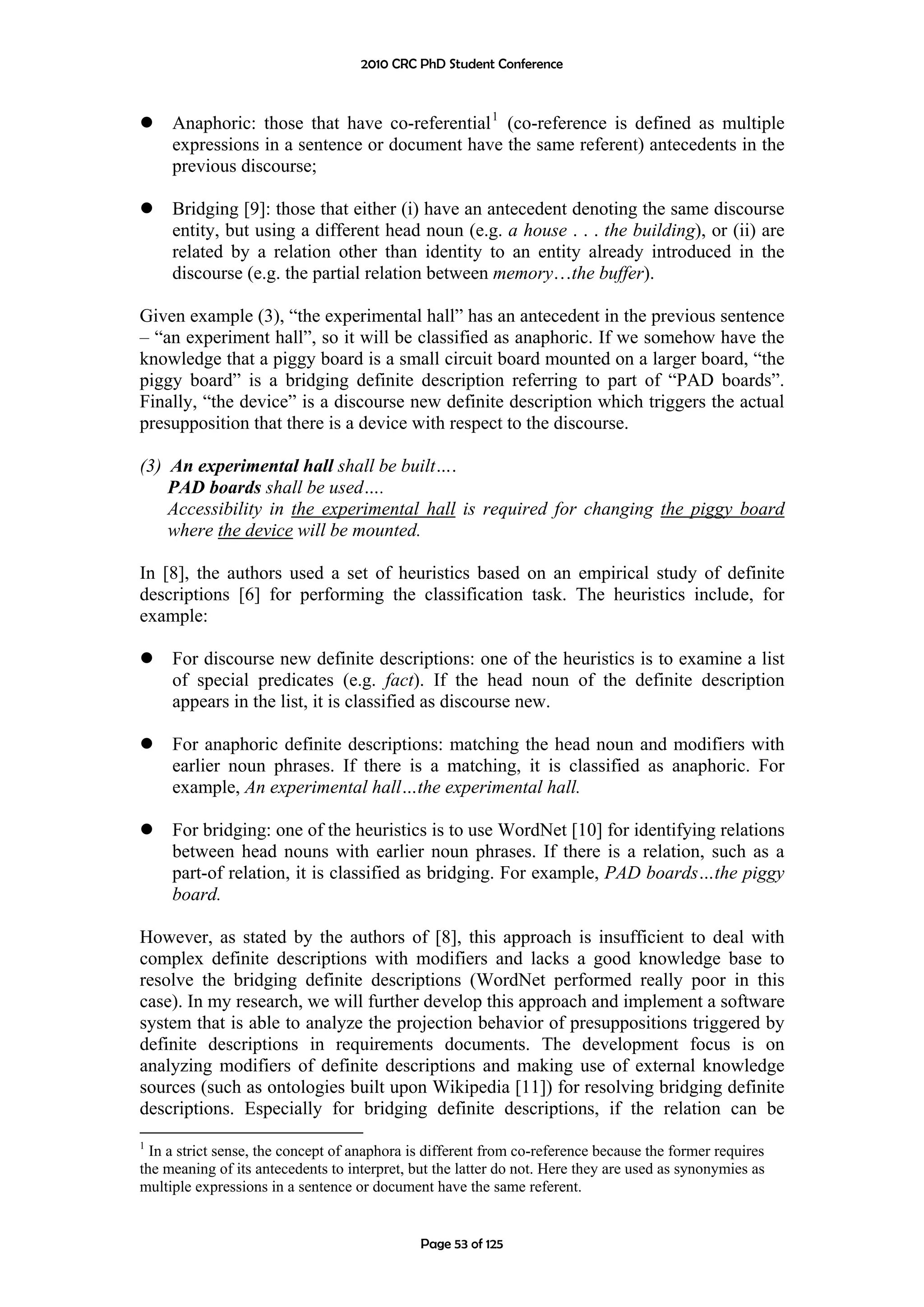 2010 CRC PhD Student Conference



     Anaphoric: those that have co-referential 1 (co-reference is defined as multiple
     expressions in a sentence or document have the same referent) antecedents in the
     previous discourse;

     Bridging [9]: those that either (i) have an antecedent denoting the same discourse
     entity, but using a different head noun (e.g. a house . . . the building), or (ii) are
     related by a relation other than identity to an entity already introduced in the
     discourse (e.g. the partial relation between memory…the buffer).

Given example (3), “the experimental hall” has an antecedent in the previous sentence
– “an experiment hall”, so it will be classified as anaphoric. If we somehow have the
knowledge that a piggy board is a small circuit board mounted on a larger board, “the
piggy board” is a bridging definite description referring to part of “PAD boards”.
Finally, “the device” is a discourse new definite description which triggers the actual
presupposition that there is a device with respect to the discourse.

(3) An experimental hall shall be built….
    PAD boards shall be used….
    Accessibility in the experimental hall is required for changing the piggy board
    where the device will be mounted.

In [8], the authors used a set of heuristics based on an empirical study of definite
descriptions [6] for performing the classification task. The heuristics include, for
example:

     For discourse new definite descriptions: one of the heuristics is to examine a list
     of special predicates (e.g. fact). If the head noun of the definite description
     appears in the list, it is classified as discourse new.

     For anaphoric definite descriptions: matching the head noun and modifiers with
     earlier noun phrases. If there is a matching, it is classified as anaphoric. For
     example, An experimental hall…the experimental hall.

     For bridging: one of the heuristics is to use WordNet [10] for identifying relations
     between head nouns with earlier noun phrases. If there is a relation, such as a
     part-of relation, it is classified as bridging. For example, PAD boards…the piggy
     board.

However, as stated by the authors of [8], this approach is insufficient to deal with
complex definite descriptions with modifiers and lacks a good knowledge base to
resolve the bridging definite descriptions (WordNet performed really poor in this
case). In my research, we will further develop this approach and implement a software
system that is able to analyze the projection behavior of presuppositions triggered by
definite descriptions in requirements documents. The development focus is on
analyzing modifiers of definite descriptions and making use of external knowledge
sources (such as ontologies built upon Wikipedia [11]) for resolving bridging definite
descriptions. Especially for bridging definite descriptions, if the relation can be
1
  In a strict sense, the concept of anaphora is different from co-reference because the former requires
the meaning of its antecedents to interpret, but the latter do not. Here they are used as synonymies as
multiple expressions in a sentence or document have the same referent.


                                              Page 53 of 125
 