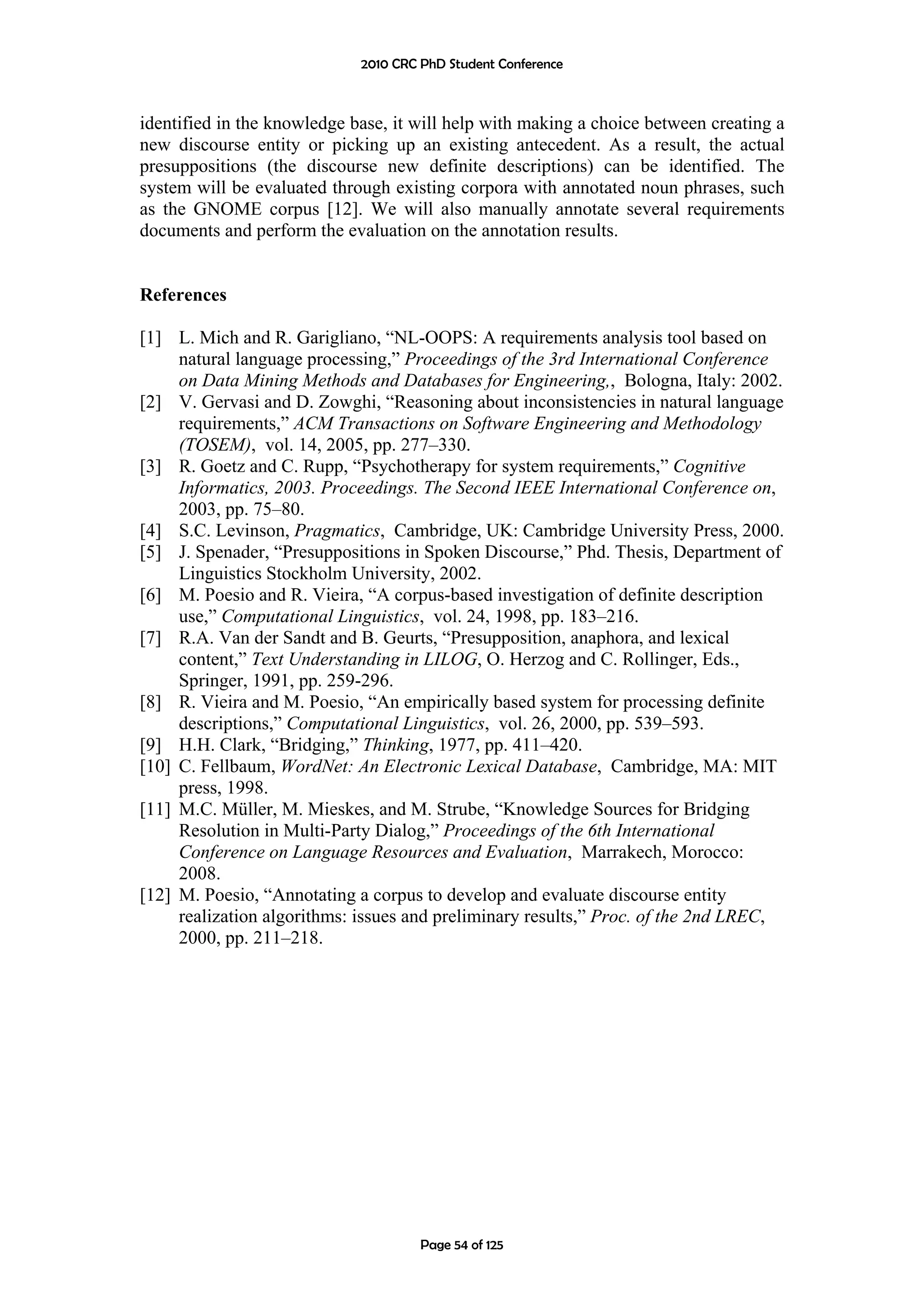 2010 CRC PhD Student Conference



identified in the knowledge base, it will help with making a choice between creating a
new discourse entity or picking up an existing antecedent. As a result, the actual
presuppositions (the discourse new definite descriptions) can be identified. The
system will be evaluated through existing corpora with annotated noun phrases, such
as the GNOME corpus [12]. We will also manually annotate several requirements
documents and perform the evaluation on the annotation results.


References

[1] L. Mich and R. Garigliano, “NL-OOPS: A requirements analysis tool based on
     natural language processing,” Proceedings of the 3rd International Conference
     on Data Mining Methods and Databases for Engineering,, Bologna, Italy: 2002.
[2] V. Gervasi and D. Zowghi, “Reasoning about inconsistencies in natural language
     requirements,” ACM Transactions on Software Engineering and Methodology
     (TOSEM), vol. 14, 2005, pp. 277–330.
[3] R. Goetz and C. Rupp, “Psychotherapy for system requirements,” Cognitive
     Informatics, 2003. Proceedings. The Second IEEE International Conference on,
     2003, pp. 75–80.
[4] S.C. Levinson, Pragmatics, Cambridge, UK: Cambridge University Press, 2000.
[5] J. Spenader, “Presuppositions in Spoken Discourse,” Phd. Thesis, Department of
     Linguistics Stockholm University, 2002.
[6] M. Poesio and R. Vieira, “A corpus-based investigation of definite description
     use,” Computational Linguistics, vol. 24, 1998, pp. 183–216.
[7] R.A. Van der Sandt and B. Geurts, “Presupposition, anaphora, and lexical
     content,” Text Understanding in LILOG, O. Herzog and C. Rollinger, Eds.,
     Springer, 1991, pp. 259-296.
[8] R. Vieira and M. Poesio, “An empirically based system for processing definite
     descriptions,” Computational Linguistics, vol. 26, 2000, pp. 539–593.
[9] H.H. Clark, “Bridging,” Thinking, 1977, pp. 411–420.
[10] C. Fellbaum, WordNet: An Electronic Lexical Database, Cambridge, MA: MIT
     press, 1998.
[11] M.C. Müller, M. Mieskes, and M. Strube, “Knowledge Sources for Bridging
     Resolution in Multi-Party Dialog,” Proceedings of the 6th International
     Conference on Language Resources and Evaluation, Marrakech, Morocco:
     2008.
[12] M. Poesio, “Annotating a corpus to develop and evaluate discourse entity
     realization algorithms: issues and preliminary results,” Proc. of the 2nd LREC,
     2000, pp. 211–218.




                                      Page 54 of 125
 