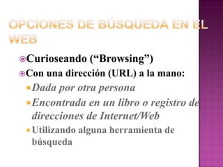 Opciones de Búsqueda en el WebCurioseando (“Browsing”)Con una dirección (URL) a la mano:Dada por otra personaEncontrada en un libro o registro de direcciones de Internet/WebUtilizando alguna herramienta de búsqueda