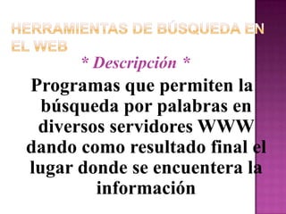Herramientas de Búsqueda en el Web* Descripción *Programas que permiten la búsqueda por palabras en diversos servidores WWW dando como resultado final el lugar donde se encuentera la información