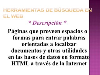 Herramientas de Búsqueda en el Web* Descripción *Páginas que proveen espacios o formas para entrar palabras orientadas a localizar documentos y otras utilidades en las bases de datos en formato  HTML a través de la Internet