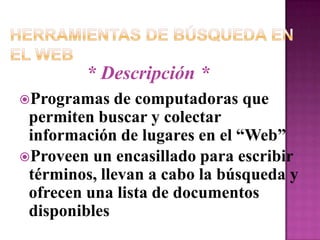 Herramientas de Búsqueda en el Web* Descripción *Programas de computadoras que permiten buscar y colectar  información de lugares en el “Web”Proveen un encasillado para escribir términos, llevan a cabo la búsqueda y ofrecen una lista de documentos disponibles