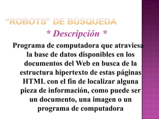 “Robots” de Búsqueda* Descripción *Programa de computadora que atraviesa  la base de datos disponibles en los documentos del Web en busca de la estructura hipertexto de estas páginas HTML con el fin de localizar alguna pieza de información, como puede ser un documento, una imagen o un programa de computadora