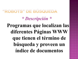 “Robots” de Búsqueda* Descripción *Programas que localizan las diferentes Páginas WWW que tienen el término de búsqueda y proveen un índice de documentos