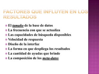 Factores que Influyen en los ResultadosEl tamaño de la base de datosLa frecuencia con que se actualizaLas capacidades de búsqueda disponiblesVelocidad de respuestaDiseño de la interfazLa forma en que despliega los resultadosLa cantidad de ayudas que brindeLa composición de los meta-datos