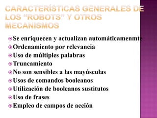 Características Generales de los “Robots” y Otros MecanismosSe enriquecen y actualizan automáticamenmteOrdenamiento por relevanciaUso de múltiples palabrasTruncamientoNo son sensibles a las mayúsculasUsos de comandos booleanosUtilización de booleanos sustitutosUso de frasesEmpleo de campos de acción