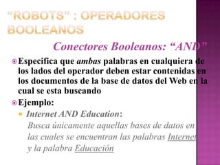 “Robots” : Operadores BooleanosConectores Booleanos: “AND”Especifica que ambas palabras en cualquiera de los lados del operador deben estar contenidas en los documentos de la base de datos del Web en la cual se esta buscandoEjemplo:Internet AND Education:Busca únicamente aquellas bases de datos en    las cuales se encuentran las palabras Internet    y la palabra Educación