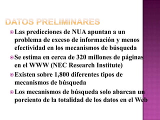 Datos PreliminaresLas predicciones de NUA apuntan a un problema de exceso de información y menos efectividad en los mecanismos de búsquedaSe estima en cerca de 320 millones de páginas en el WWW (NEC Research Institute)Existen sobre 1,800 diferentes tipos de mecanismos de búsquedaLos mecanismos de búsqueda solo abarcan un porciento de la totalidad de los datos en el Web