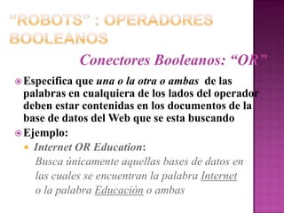 “Robots” : Operadores BooleanosConectores Booleanos: “OR”Especifica que una o la otra o ambas  de laspalabras en cualquiera de los lados del operador deben estar contenidas en los documentos de la base de datos del Web que se esta buscandoEjemplo:Internet OR Education:Busca únicamente aquellas bases de datos en    las cuales se encuentran la palabra Internet    o la palabra Educación o ambas