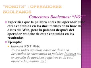“Robots” : Operadores BooleanosConectores Booleanos: “NOT”Especifica que la palabra antes del operador debe estar contenida en los documentos de la base de datos del Web, pero la palabra después del operador no debe de estar contenida en los resultadosEjemplo:Internet NOT Web:Busca todas aquellas bases de datos en    las cuales se encuentran la palabra Internet con    excepción de aqueloos registros en la cual    aparece la palabra Web