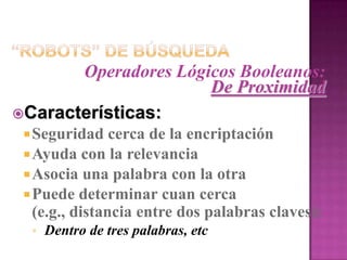 “Robots” de BúsquedaOperadores Lógicos Booleanos:De ProximidadCaracterísticas:Seguridad cerca de la encriptaciónAyuda con la relevanciaAsocia una palabra con la otraPuede determinar cuan cerca (e.g., distancia entre dos palabras claves):Dentro de tres palabras, etc “Robots” de BúsquedaOperadores Lógicos Booleanos:De ProximidadComponentes:Una palabra o letra que indica la direcciónUn número que indica la distancia en palabras
