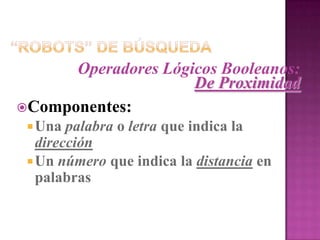 “Robots” de BúsquedaOperadores Lógicos BooleanosComandos de Aproximación: “NEAR”Se usan para acercar o aproximar dos palabras dadasEjemplos:university NEAR3 collegeParea cualquier banco de dados en la cual la palabra universityy collegese encuentran contenidas entre tres o menos palabras de cada una en cualquier dirección“Robots” de BúsquedaOperadores Lógicos Booleanos:SustitutosUtilizados para sustituir los conectores booleanos AND, OR y NOTSímbolos empleados:+  -