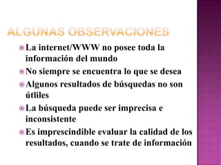 Algunas ObservacionesLa internet/WWW no posee toda la información del mundoNo siempre se encuentra lo que se deseaAlgunos resultados de búsquedas no son útlilesLa búsqueda puede ser imprecisa e inconsistenteEs imprescindible evaluar la calidad de los resultados, cuando se trate de información