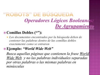 “Robots” de BúsquedaOperadores Lógicos Booleanos:De AgrupamientoEjemplo:Se desea buscar información con referente a un visualizadior Web (navegador):Cadena de busqueda que se debe entrar:   browser AND (internet or Web):   Esta cadena encontrará páginas que contienen las   palabras Internet y browser o las palabras Web ybrowser