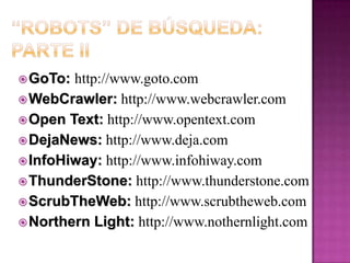 “Robots” de Búsqueda: EspañolBiwe: http://biwe.cesat.esEncuentrelo: http://encuentrelo.comTelepolis: http://www.telepolis.comMexSearch: http://www.yellow.com.mxSeñas: http://www.combios.net/senyasMexWeb: http://www.mty.itesm.mx/MexwebLatinWorld: http://www.latinworld.comMundivia: http://www.mundivia/es/mundi2.html