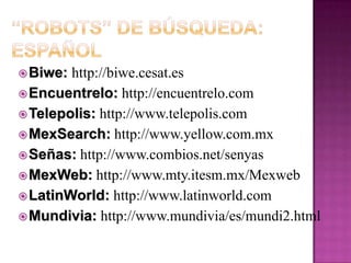 Megabuscadores: Parte I MetaCrawler:http://www.metacrawler.comSavvySearch: http://www.savvysearch.comBeaucoup: http://www.beaucoup.comDogpile: http://www.dogpile.comProFusion: http://www.profusion.comAll-in-One Search:http://www.allonesearch.comhttp://www.unam.mx/allinone/