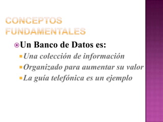 Conceptos FundamentalesUn Banco de Datos es:Una colección de informaciónOrganizado para aumentar su valorLa guía telefónica es un ejemplo