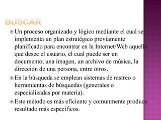 BuscarUn proceso organizado y lógico mediante el cual se implementa un plan estratégico previamente planificado para encontrar en la Internet/Web aquello que desee el usuario, el cual puede ser un documento, una imagen, un archivo de música, la dirección de una persona, entre otros.En la búsqueda se emplean sistemas de rastreo o herramientas de búsquedas (generales o especializadas por materia). Este método es más eficiente y comunmente produce resultado más específicos. 