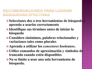 Recomendaciones para Lograr Búsquedas EfectivasSelecciones dos o tres herramientas de búsqueda y aprenda a usarlas correctamenteIdentifique sus términos antes de iniciar la búsquedaConsidere sinónimos, palabras relacionadas y variaciones tales como pluralesAprenda a utilizar los conectores booleanos.Utilice comandos de aproximación y símbolos de truncada cuando estén disponiblesNo se limite a usar una sola herramienta de búsqueda. 
