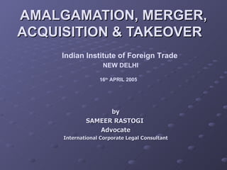 AMALGAMATION, MERGER, ACQUISITION & TAKEOVER  Indian Institute of Foreign Trade NEW DELHI 16 th  APRIL 2005   by SAMEER RASTOGI  Advocate International Corporate Legal Consultant 