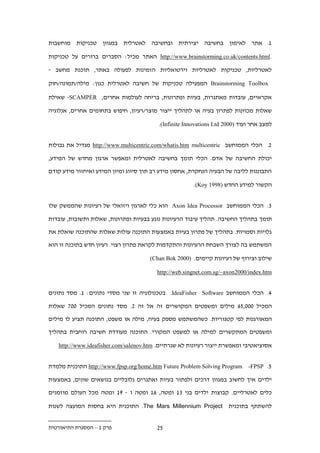 ‫1. אתר לאימון בחשיבה יצירתית ובחשיבה לאטרלית במגוון טכניקות מוחשבות‬

‫.‪ http://www.brainstorming.co.uk/contents.html‬האתר מכיל: הסברים ברורים על טכניקות‬

‫לאטרליות, טכניקות לאטרליות וירטואליות הזמינות לפעולה באתר, תוכנת מחשב -‬

‫‪ Brainstorming Toolbox‬המפעילה טכניקות של חשיבה לאטרלית כגון: מילה/תמונה/חוק‬

‫אקראיים, עובדות מאתגרות, בעיות ופתרונות, בריחה לעולמות אחרים, ‪ -SCAMPER‬שאילת‬

‫שאלות מכוונות לפתרון בעיה או לתהליך ייצור מוצר/רעיון, חיפוש בתחומים אחרים, אנלוגיה‬

                                          ‫למצב אחר ועוד )0002 ‪.(Infinite Innovations Ltd‬‬


‫.. הכלי הממוחשב ‪ http://www.multicentric.com/whatis.htm multicentric‬מגדיל את גבולות‬

‫יכולת החשיבה של אדם. הכלי תומך בחשיבה לאטרלית ומאפשר ארגון מחדש של המידע,‬

‫התבוננות לליבה של הבעיה הנחקרת, אחסון מידע רב תוך סיווג ומיון המידע ואיחזור מידע קודם‬

                                                        ‫הקשור למידע החדש )8991 ‪.(Koy‬‬


‫.. הכלי הממוחשב ‪ Axon Idea Processor‬הוא כלי לארגון ויזואלי של רעיונות שהממשק שלו‬

‫תומך בתהליך החשיבה. תהליך עיבוד הרעיונות נוגע בבעיות ופתרונות, שאלות ותשובות, עובדות‬

‫גלויות וסמויות. בתהליך של פתרון בעיות באמצעות התוכנה עולות שאלות שהתוכנה שואלת את‬

‫המשתמש בה לצורך השבחת הרעיונות והתקדמות לקראת פתרון רצוי. רעיון חדש בתוכנה זו הוא‬

                                      ‫שילוב וצירוף של רעיונות קיימים. )0002 ‪(Chan Bok‬‬

                                         ‫‪http://web.singnet.com.sg/~axon2000/index.htm‬‬


‫.. הכלי הממוחשב ‪ .IdeaFisher Software‬בטכנולוגיה זו שני מסדי נתונים: 1. מסד נתונים‬

‫המכיל 222,1. מילים ומשפטים המקושרים זה אל זה .. מסד נתונים המכיל 22. שאלות‬

‫המאורגנות לפי קטגוריות. כשהמשתמש מספק בעיה, מילה או משפט, התוכנה תציע לו מילים‬

‫ומשפטים המתקשרים למילה או למשפט המקורי. התוכנה מעודדת חשיבה רוחבית בתהליך‬

   ‫אסוציאטיבי ומאפשרת ייצור רעיונות לא שגרתיים. ‪http://www.ideafisher.com/salenov.htm‬‬


‫1. ‪ http://www.fpsp.org/home.htm Future Problem Solving Program -FPSP‬התוכנית מלמדת‬

‫ילדים איך לחשוב במגוון דרכים ולפתור בעיות ואתגרים גלובליים בנושאים שונים, באמצעות‬

‫כלים לאטרליים. קבוצות ילדים בני .1 ומטה, .1 ומטה ו - 91 ומטה מכל העולם מוזמנים‬

‫להשתתף בתוכנית ‪ .The Mars Millennium Project‬התוכנית היא בחסות המועצה לשנות‬


‫פרק 1 – המסגרת התיאורטית‬                 ‫1.‬
 