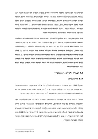 ‫המילניום של הבית הלבן, מחלקת החינוך של ארה"ב, נאס"א, הגלריה הלאומית לאומנות וקרן‬

‫נאמנות. דוגמאות לנושאים שנחקרו בשנה זו: אנרגיה אלטרנטיבית, אפשרויות חינוך, תרומת‬

‫אברים, חברות וירטואליות, תיירות, אוכלוסיית העולם, תלות הדדית גלובלית, יישוב החלל,‬

‫תנועה בחלל, חוקים בחלל, מים, בתים. לפתרון הבעיות מספר שלבים: 1. זיהוי אתגר בזירה‬

‫העתידית .. קביעת הבעיה .. ייצור רעיונות לפתרון הבעיה .. בניית קריטריונים לבחינת הרעיונות‬

                                   ‫לפתרון 1. ביצוע הערכה לפתרונות .. בניית תוכנית פעולה.‬


‫אנשי חינוך משקיעים רבות בתכנון הלימודים, באסטרטגיות של תהליכי הוראה-למידה-הערכה‬

‫ובתנאים מיטביים ללמידה, על מנת להכין את תלמידיהם היום להתמודדות עם מצבים חדשים‬

‫מחר. המטרה היא שתלמידים יבצעו העברה של הידע והמיומנויות הנרכשות בהקשרי הלמידה‬

‫בבית הספר, להקשרים אותנטיים אחרים במציאות החיים. מהי העברה (‪ ,?)Transfer‬באילו‬

‫תנאים מתרחשת העברה? מהם מרכיבי איכות של למידה המאפשרים העברה? (להלן ..1). שאלות‬

‫אלה חשובות כבסיס לתכנון תוכנית לימודים ממוחשבת לפיתוח יכולת הצרפת מידע לפתרון‬

‫בעיות שאינן מוגדרות היטב, שתאפשר העברה של יכולת הצרפת המידע לפתרון בעיות בעתיד‬

                                                                  ‫בבית הספר ומחוצה לו.‬


                                                  ‫.11 העברה ולמידה - ‪Transfer‬‬

                                                                    ‫11.11 מהי העברה?‬


‫‪ ) 199.( Byrnes‬טוען שהעברה היא היכולת להשליך מה שנלמד בקונטקסט מסוים לקונטקסט‬

‫חדש. העברה של הידע הנרכש מפתרון בעיה אחת לבעיה אחרת באותו קורס, העברה של ידע‬

      ‫משנה אחת לשנה אחרת בבית הספר, מבית הספר לבית ומבית הספר למקום עבודה עתידי.‬


‫‪ )199.( Greeno‬מג דיר את הלמידה כ"השתתפות משופרת במערכות אינטראקטיביות" ואת‬

‫"ההעברה במונחים של שינוי האילוצים, ההרשאות וההתאמות". ‪ )1991( Feuerstein‬מדגיש‬

‫בתהליך הלמידה המתווכת את הצורך בהעברה של הלמידה למצבים אחרים לתחומי חיים אחרים‬

‫של התלמידים, מעבר למטלות קוגניטיביות קונקרטיות ומעבר לגירוי הנתון. קניאל (122.) מציע‬

‫ליבת הגדרה להעברה: "שימוש יעיל ומנומק בעקרונות, יחסים ואסטרטגיות במשימות רחוקות‬

                                                              ‫מנקודת מבטו של המעביר".‬




‫פרק 1 – המסגרת התיאורטית‬                  ‫..‬
 