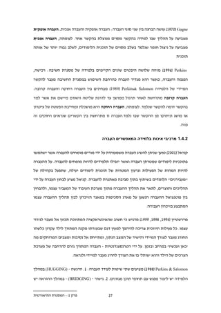 ‫‪ )19.2( Gagne‬עושה הבחנה בין שני סוגי העברה: העברה אופקית והעברה אנכית. העברה אופקית‬

‫מצביעה על תהליך שבו למידה בהקשר מסוים מנוצלת בהקשר אחר. לעומתה, העברה אנכית‬

‫מצביעה על ניצול חומר שנלמד בשלב מסוים של תוכנית הלימודים, לשלב גבוה יותר של אותה‬

                                                                              ‫תוכנית‬


‫‪ )199.( Perkins‬מזהה שלושה היבטים שונים הקיימים בלמידה של מסגרת חשיבה: רכישה,‬

‫הפנמה והעברה, כאשר הוא מגדיר העברה כהרחבת השימוש במסגרת החשיבה מעבר להקשר‬

‫המיידי של הלמידה ‪ )1989( Perkins& Salomon‬מבחינים בין העברה רחוקה והעברה קרובה.‬

‫העברה קרובה מתרחשת לאחר תרגול ממושך עד לדרגת שליטה והאדם מיישם את אשר למד‬

‫בהקשר דומה להקשר שנלמד. לעומתה, העברה רחוקה היא מושכלת ומחייבת הפשטה של עיקרון‬

‫או מושג וניתוקו מן ההקשר שבו נלמד.העברה זו מתרחשת בין הקשרים שנראים רחוקים זה‬

                                                                                ‫מזה.‬


                                     ‫11.11 מרכיבי איכות בלמידה המאפשרים העברה‬


‫קניאל (122.) טוען שניתן להשיג העברה משמעותית על ידי מורים מומחים להעברה אשר ישתמשו‬

‫בתוכניות לימודים שמטרתן העברה ואשר יובילו תלמידים להיות מומחים להעברה. על ההעברה‬

‫להיות המהות של הפעילות וגרעין המטרות של תוכנית לימודים יעילה, שתפעל בקהילה של‬

‫"מעבירנים" הלומדים בשיתוף בתוך סביבה מאתגרת להעברה. קניאל מציע לבחון העברה על ידי‬

‫תהליכים ותוצרים, לתאר את תהליך ההעברה מתוך מערכת העיבוד של המעביר עצמו, ולהבחין‬

‫בין פוטנציאל ההעברה הנשען על מארג הסכימות במאגר הזיכרון לבין תהליך ההעברה עצמו‬

                                                              ‫המתבצע בזיכרון העבודה.‬

‫פוירשטיין (.991, .991, 9991) מדגיש כי חשוב שהאינטראקציה המתווכת תכוון אל מעבר לגירוי‬

‫עצמו. כל פעילות תיווכית צריכה להיהפך למעין דגם שבעזרתו מקנה המתווך לילד עקרון כלשהו‬

‫החורג מעבר לצורך המיידי והישיר של המצב הנתון, ומתייחס אל נסיבות ומצבים המרוחקים מה‬

‫'כאן ועכשיו' במרחב ובזמן. על ידי הטרנסצנדנטיות - העברה המתווך גורם להרחבה של מערכת‬

                     ‫הצרכים של הילד והוא 'שותל' בו את הצורך לחרוג מעבר למיידי ולנראה.‬


‫‪ )19..( Perkins & Salomon‬מציעים שתי שיטות לעודד העברה: 1. הדגשה - )‪ (HUGGING‬במהלך‬

‫הלמידה יש ליצור מפגש עם תחומי תוכן מגוונים. .. גישור - )‪ - (BRIDGING‬במהלך ההוראה יש‬


‫פרק 1 – המסגרת התיאורטית‬                 ‫..‬
 